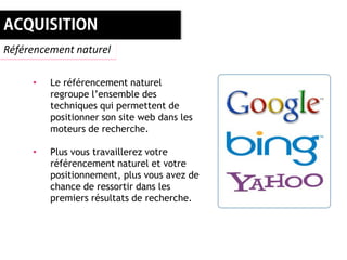 Référencement naturel

     •   Le référencement naturel
         regroupe l’ensemble des
         techniques qui permettent de
         positionner son site web dans les
         moteurs de recherche.

     •   Plus vous travaillerez votre
         référencement naturel et votre
         positionnement, plus vous avez de
         chance de ressortir dans les
         premiers résultats de recherche.
 