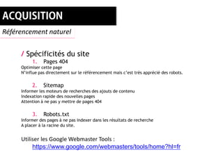 Référencement naturel


     / Spécificités du site
          1.    Pages 404
     Optimiser cette page
     N’influe pas directement sur le référencement mais c’est très apprécié des robots.


          2.    Sitemap
     Informer les moteurs de recherches des ajouts de contenu
     Indexation rapide des nouvelles pages
     Attention à ne pas y mettre de pages 404


          3.    Robots.txt
     Informer des pages à ne pas indexer dans les résultats de recherche
     A placer à la racine du site.


     Utiliser les Google Webmaster Tools :
          https://www.google.com/webmasters/tools/home?hl=fr
 