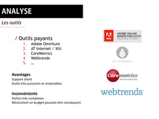 Les outils


       / Outils payants
             1.   Adobe Omniture
             2.   AT Internet / Xiti
             3.   CoreMetrics
             4.   Webtrends
             5.   …

     Avantages
     Support client
     Outils très puissants et modulables

     Inconvénients
     Parfois très complexes
     Nécessitent un budget pouvant être conséquent
 