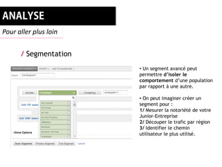 Pour aller plus loin


      / Segmentation
                       • Un segment avancé peut
                       permettre d’isoler le
                       comportement d’une population
                       par rapport à une autre.

                       • On peut imaginer créer un
                       segment pour :
                       1/ Mesurer la notoriété de votre
                       Junior-Entreprise
                       2/ Découper le trafic par région
                       3/ Identifier le chemin
                       utilisateur le plus utilisé.
 