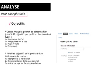Pour aller plus loin


       / Objectifs

   • Google Analytics permet de personnaliser
   jusqu’à 20 objectifs par profil en fonction de 4
   types :
   1/ Destination de l’url
   2/ Temps passé sur le site
   3/ Pages / visite
   4/ Evénement


   • Voici les objectifs qu’il pourrait être
   intéressant de tracker :
   1/ Inscription à la newsletter
   2/ Recommandation de la page par mail
   3/ Article partagé sur Facebook ou Twitter
 