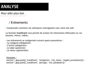 Pour aller plus loin


       / Evènements
    • Comprendre comment vos utilisateurs interagissent avec votre site web

    La fonction trackEvent vous permet de tracker les interactions effectuées sur vos
    boutons, menus, vidéos…

    • Les événements se catégorisent suivant quatre paramètres :
    - La catégorie (obligatoire)
    - L’action (obligatoire)
    - Le label (optionnel)
    - La valeur (optionnelle)


    Exemples :
    onclick="_gaq.push(['_trackEvent', ‘navigation', ‘clic_menu', ‘onglet_prestations']);«
    onclick="_gaq.push(['_trackEvent', ‘partage', ‘clic_facebook’]);"
 