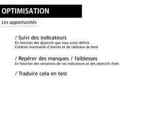 Les opportunités


      / Suivi des indicateurs
      En fonction des objectifs que vous aviez définis
      Création éventuelle d’alertes et de tableaux de bord


      / Repérer des manques / faiblesses
      En fonction des variations de vos indicateurs et des objectifs fixés


      / Traduire cela en test
 