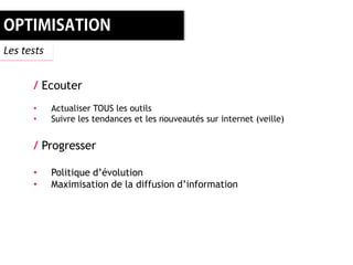 Les tests


      / Ecouter
      •     Actualiser TOUS les outils
      •     Suivre les tendances et les nouveautés sur internet (veille)


      / Progresser

      •     Politique d’évolution
      •     Maximisation de la diffusion d’information
 