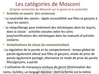 Les catégories de Mosconi
(d’après recherche de Mosconi sur le genre et la scolarité)
• Activités et savoirs  (les contenus)
- La neutralité des savoirs : égale accessibilité aux filles et garçons à
tous les savoirs
- Le rééquilibrage pour évitement des stéréotypes dans les leçons,
dans la classe : activités sexuées selon les coins
jeux/rectifications des stéréotypes dans les manuels d’activités
scolaires
• Verbalisations de classe (la communication)
- La régulation de la parole et du comportement : temps global de
parole également alloué aux filles et garçons, mode de prise de
parole également partagé, alternance et mode de prise de parole
filles/garçons, à parité
- L’utilisation de marqueurs verbaux de genre (féminisation des
noms; ils/elles; un langage épicène : dont la forme est la même
Philippe Clauzard, MCF IUFM Université de la Réunion
Laboratoire LCF I-care Institut Coopératif Austral de
Recherche en Education – Août 2013
 
