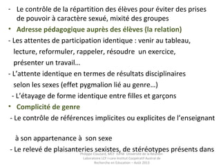 - Le contrôle de la répartition des élèves pour éviter des prises
de pouvoir à caractère sexué, mixité des groupes
• Adresse pédagogique auprès des élèves (la relation)
- Les attentes de participation identique : venir au tableau,
lecture, reformuler, rappeler, résoudre un exercice,
présenter un travail…
- L’attente identique en termes de résultats disciplinaires
selon les sexes (effet pygmalion lié au genre…)
- L’étayage de forme identique entre filles et garçons
• Complicité de genre
- Le contrôle de références implicites ou explicites de l’enseignant
à son appartenance à son sexe
- Le relevé de plaisanteries sexistes, de stéréotypes présents dansPhilippe Clauzard, MCF IUFM Université de la Réunion
Laboratoire LCF I-care Institut Coopératif Austral de
Recherche en Education – Août 2013
 