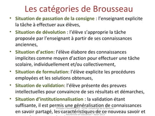 Les catégories de Brousseau
• Situation de passation de la consigne : l’enseignant explicite
la tâche à effectuer aux élèves,
• Situation de dévolution : l’élève s’approprie la tâche
proposée par l’enseignant à partir de ses connaissances
anciennes,
• Situation d’action: l’élève élabore des connaissances
implicites comme moyen d’action pour effectuer une tâche
scolaire, individuellement et/ou collectivement,
• Situation de formulation: l’élève explicite les procédures
employées et les solutions obtenues,
• Situation de validation: l’élève présente des preuves
intellectuelles pour convaincre de ses résultats et démarches,
• Situation d’institutionnalisation : la validation étant
suffisante, il est permis une généralisation de connaissances
en savoir partagé, les caractéristiques de ce nouveau savoir et
Philippe Clauzard, MCF IUFM Université de la Réunion
Laboratoire LCF I-care Institut Coopératif Austral de
Recherche en Education – Août 2013
 