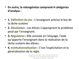 • En outre, la mésogénèse comprend 4 catégories 
d’analyse :
• 1. Définition du jeu : L’enseignant précise le but de
la tâche scolaire
• 2. Dévolution : Les élèves s’approprient le problème
posé par l’enseignant.
• 3. Régulation : Elle consiste en l’étayage, l’aide
qu’apporte l’enseignant dans la réalisation de la
tâche scolaire des élèves.
• 4. Institutionnalisation : C’est l’explicitation et la
généralisation de la règle.
Philippe Clauzard, MCF IUFM Université de la Réunion
Laboratoire LCF I-care Institut Coopératif Austral de
Recherche en Education – Août 2013
 