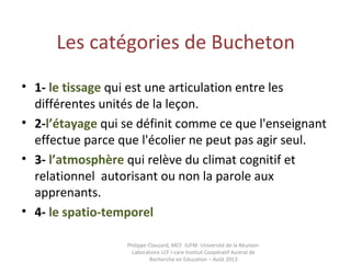 Les catégories de Bucheton
• 1- le tissage qui est une articulation entre les
différentes unités de la leçon.
• 2-l’étayage qui se définit comme ce que l'enseignant
effectue parce que l'écolier ne peut pas agir seul.
• 3- l’atmosphère qui relève du climat cognitif et
relationnel autorisant ou non la parole aux
apprenants.
• 4- le spatio-temporel 
Philippe Clauzard, MCF IUFM Université de la Réunion
Laboratoire LCF I-care Institut Coopératif Austral de
Recherche en Education – Août 2013
 