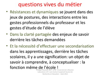 • Résistances et dynamiques se jouent dans des
jeux de postures, des interactions entre les
gestes professionnels du professeur et les
gestes d’étude de l’élève
• Dans la clarté partagée des enjeux de savoir
derrière les tâches demandées
• Et la nécessité d’effectuer une secondarisation
dans les apprentissages, derrière les tâches
scolaires, il y a une signification: un objet de
savoir à comprendre, à conceptualiser : la
fonction même de l’école !Philippe Clauzard, MCF IUFM Université de la Réunion
Laboratoire LCF I-care Institut Coopératif Austral de
Recherche en Education – Août 2013
questions vives du métier
 