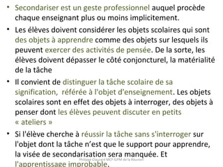 • Secondariser est un geste professionnel auquel procède
chaque enseignant plus ou moins implicitement.
• Les élèves doivent considérer les objets scolaires qui sont
des objets à apprendre comme des objets sur lesquels ils
peuvent exercer des activités de pensée. De la sorte, les
élèves doivent dépasser le côté conjoncturel, la matérialité
de la tâche
• Il convient de distinguer la tâche scolaire de sa
signification, référée à l'objet d'enseignement. Les objets
scolaires sont en effet des objets à interroger, des objets à
penser dont les élèves peuvent discuter en petits
« ateliers »
• Si l'élève cherche à réussir la tâche sans s'interroger sur
l'objet dont la tâche n’est que le support pour apprendre,
la visée de secondarisation sera manquée. Et
l'apprentissage improbable.
Philippe Clauzard MCF IUFM de la Réunion
 