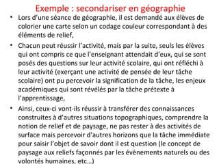 Exemple : secondariser en géographie
• Lors d’une séance de géographie, il est demandé aux élèves de
colorier une carte selon un codage couleur correspondant à des
éléments de relief,
• Chacun peut réussir l’activité, mais par la suite, seuls les élèves
qui ont compris ce que l’enseignant attendait d’eux, qui se sont
posés des questions sur leur activité scolaire, qui ont réfléchi à
leur activité (exerçant une activité de pensée de leur tâche
scolaire) ont pu percevoir la signification de la tâche, les enjeux
académiques qui sont révélés par la tâche prétexte à
l’apprentissage,
• Ainsi, ceux-ci vont-ils réussir à transférer des connaissances
construites à d’autres situations topographiques, comprendre la
notion de relief et de paysage, ne pas rester à des activités de
surface mais percevoir d’autres horizons que la tâche immédiate
pour saisir l’objet de savoir dont il est question (le concept de
paysage aux reliefs façonnés par les évènements naturels ou des
volontés humaines, etc…)
 