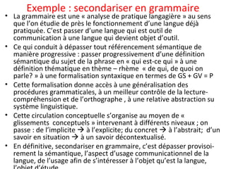 Exemple : secondariser en grammaire
• La grammaire est une « analyse de pratique langagière » au sens
que l’on étudie de près le fonctionnement d’une langue déjà
pratiquée. C’est passer d’une langue qui est outil de
communication à une langue qui devient objet d’outil.
• Ce qui conduit à dépasser tout référencement sémantique de
manière progressive : passer progressivement d’une définition
sémantique du sujet de la phrase en « qui est-ce qui » à une
définition thématique en thème – rhème « de qui, de quoi on
parle? » à une formalisation syntaxique en termes de GS + GV = P
• Cette formalisation donne accès à une généralisation des
procédures grammaticales, à un meilleur contrôle de la lecture-
compréhension et de l’orthographe , à une relative abstraction su
système linguistique.
• Cette circulation conceptuelle s’organise au moyen de «
glissements conceptuels » intervenant à différents niveaux ; on
passe : de l’implicite  à l’explicite; du concret  à l’abstrait; d’un
savoir en situation  à un savoir décontextualisé.
• En définitive, secondariser en grammaire, c’est dépasser provisoi-
rement la sémantique, l’aspect d’usage communicationnel de la
langue, de l’usage afin de s’intéresser à l’objet qu’est la langue,
 