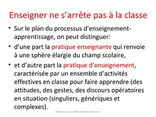Enseigner ne s’arrête pas à la classe
• Sur le plan du processus d’enseignement-
apprentissage, on peut distinguer:
• d’une part la pratique enseignante qui renvoie
à une sphère élargie du champ scolaire,
• et d’autre part la pratique d’enseignement,
caractérisée par un ensemble d’activités
effectives en classe pour faire apprendre (des
attitudes, des gestes, des discours opératoires
en situation (singuliers, génériques et
complexes).
Philippe Clauzard MCF IUFM de la Réunion
 