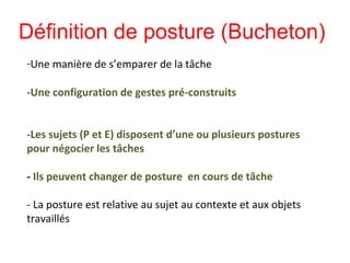 -Une manière de s’emparer de la tâche
-Une configuration de gestes pré-construits
-Les sujets (P et E) disposent d’une ou plusieurs postures
pour négocier les tâches
- Ils peuvent changer de posture en cours de tâche
- La posture est relative au sujet au contexte et aux objets
travaillés
Définition de posture (Bucheton)
 