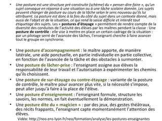 Vidéo: http://neo.ens-lyon.fr/neo/formation/analyse/les-postures-enseignantes
• Une posture est une structure pré-construite (schème) du « penser-dire-faire », qu’un
sujet convoque en réponse à une situation ou à une tâche scolaire donnée. Les sujets
peuvent changer de posture au cours de la tâche selon le sens nouveau qu’ils lui
attribuent. La posture est donc à la fois du côté du sujet dans un contexte donné, mais
aussi de l’objet et de la situation, ce qui rend la saisie difficile et interdit tout
étiquetage des sujets. Les « postures d’étayage » permettent de rendre compte de la
diversité des conduites de l’activité des élèves par les maîtres pendant la classe : Une
posture de contrôle : elle vise à mettre en place un certain cadrage de la situation :
par un pilotage serré de l’avancée des tâches, l’enseignant cherche à faire avancer
tout le groupe en synchronie.
• Une posture d’accompagnement : le maître apporte, de manière
latérale, une aide ponctuelle, en partie individuelle en partie collective,
en fonction de l’avancée de la tâche et des obstacles à surmonter.
• Une posture de lâcher-prise : l’enseignant assigne aux élèves la
responsabilité de leur travail et l’autorisation à expérimenter les chemins
qu’ils choisissent.
• Une posture de sur-étayage ou contre-étayage : variante de la posture
de contrôle, le maître pour avancer plus vite, si la nécessité s’impose,
peut aller jusqu’à faire à la place de l’élève.
• Une posture d’enseignement : l’enseignant formule, structure les
savoirs, les normes, en fait éventuellement la démonstration.
• Une posture dite du « magicien » : par des jeux, des gestes théâtraux,
des récits frappants, l’enseignant capte momentanément l’attention des
élèves.
 
