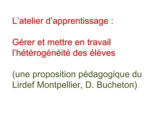 L’atelier d’apprentissage :
Gérer et mettre en travail
l’hétérogénéité des élèves
(une proposition pédagogique du
Lirdef Montpellier, D. Bucheton)
 