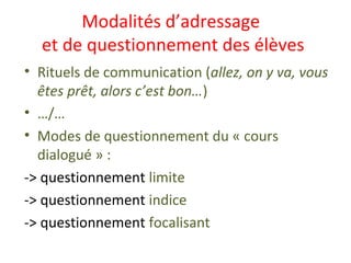 Modalités d’adressage
et de questionnement des élèves
• Rituels de communication (allez, on y va, vous
êtes prêt, alors c’est bon…)
• …/…
• Modes de questionnement du « cours
dialogué » :
-> questionnement limite
-> questionnement indice
-> questionnement focalisant
 