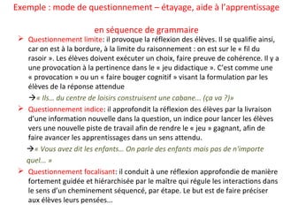 Exemple : mode de questionnement – étayage, aide à l’apprentissage
en séquence de grammaire
 Questionnement limite: il provoque la réflexion des élèves. Il se qualifie ainsi,
car on est à la bordure, à la limite du raisonnement : on est sur le « fil du
rasoir ». Les élèves doivent exécuter un choix, faire preuve de cohérence. Il y a
une provocation à la pertinence dans le « jeu didactique ». C’est comme une
« provocation » ou un « faire bouger cognitif » visant la formulation par les
élèves de la réponse attendue
« Ils… du centre de loisirs construisent une cabane... (ça va ?)»
 Questionnement indice: il approfondit la réflexion des élèves par la livraison
d’une information nouvelle dans la question, un indice pour lancer les élèves
vers une nouvelle piste de travail afin de rendre le « jeu » gagnant, afin de
faire avancer les apprentissages dans un sens attendu.
« Vous avez dit les enfants… On parle des enfants mais pas de n'importe
quel... »
 Questionnement focalisant: il conduit à une réflexion approfondie de manière
fortement guidée et hiérarchisée par le maître qui régule les interactions dans
le sens d’un cheminement séquencé, par étape. Le but est de faire préciser
aux élèves leurs pensées...
 