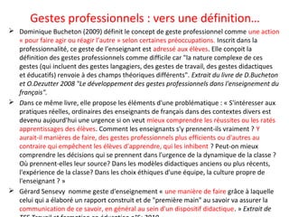 Gestes professionnels : vers une définition…
 Dominique Bucheton (2009) définit le concept de geste professionnel comme une action
« pour faire agir ou réagir l’autre » selon certaines préoccupations. Inscrit dans la
professionnalité, ce geste de l’enseignant est adressé aux élèves. Elle conçoit la
définition des gestes professionnels comme difficile car "la nature complexe de ces
gestes (qui incluent des gestes langagiers, des gestes de travail, des gestes didactiques
et éducatifs) renvoie à des champs théoriques différents". Extrait du livre de D.Bucheton
et O.Dezutter 2008 "Le développement des gestes professionnels dans l'enseignement du
français".
 Dans ce même livre, elle propose les éléments d'une problématique : « S'intéresser aux
pratiques réelles, ordinaires des enseignants de français dans des contextes divers est
devenu aujourd'hui une urgence si on veut mieux comprendre les réussites ou les ratés
apprentissages des élèves. Comment les enseignants s'y prennent-ils vraiment ? Y
aurait-il manières de faire, des gestes professionnels plus efficients ou d'autres au
contraire qui empêchent les élèves d'apprendre, qui les inhibent ? Peut-on mieux
comprendre les décisions qui se prennent dans l'urgence de la dynamique de la classe ?
Où prennent-elles leur source? Dans les modèles didactiques anciens ou plus récents,
l'expérience de la classe? Dans les choix éthiques d'une équipe, la culture propre de
l'enseignant ? »
 Gérard Sensevy nomme geste d'enseignement « une manière de faire grâce à laquelle
celui qui a élaboré un rapport construit et de "première main" au savoir va assurer la
communication de ce savoir, en général au sein d'un dispositif didactique. » Extrait de
 