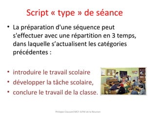 Script « type » de séance
• La préparation d'une séquence peut
s'effectuer avec une répartition en 3 temps,
dans laquelle s’actualisent les catégories
précédentes :
• introduire le travail scolaire
• développer la tâche scolaire,
• conclure le travail de la classe.
Philippe Clauzard MCF IUFM de la Réunion
 