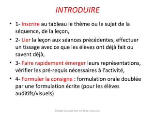 INTRODUIRE
• 1- Inscrire au tableau le thème ou le sujet de la
séquence, de la leçon,
• 2- Lier la leçon aux séances précédentes, effectuer
un tissage avec ce que les élèves ont déjà fait ou
savent déjà,
• 3- Faire rapidement émerger leurs représentations,
vérifier les pré-requis nécessaires à l'activité,
• 4- Formuler la consigne : formulation orale doublée
par une formulation écrite (pour les élèves
auditifs/visuels)
Philippe Clauzard MCF IUFM de la Réunion
 