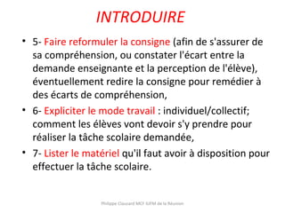 INTRODUIRE
• 5- Faire reformuler la consigne (afin de s'assurer de
sa compréhension, ou constater l'écart entre la
demande enseignante et la perception de l'élève),
éventuellement redire la consigne pour remédier à
des écarts de compréhension,
• 6- Expliciter le mode travail : individuel/collectif;
comment les élèves vont devoir s'y prendre pour
réaliser la tâche scolaire demandée,
• 7- Lister le matériel qu'il faut avoir à disposition pour
effectuer la tâche scolaire.
Philippe Clauzard MCF IUFM de la Réunion
 