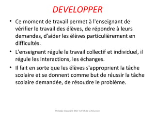 DEVELOPPER
• Ce moment de travail permet à l'enseignant de
vérifier le travail des élèves, de répondre à leurs
demandes, d'aider les élèves particulièrement en
difficultés.
• L'enseignant régule le travail collectif et individuel, il
régule les interactions, les échanges.
• Il fait en sorte que les élèves s'approprient la tâche
scolaire et se donnent comme but de réussir la tâche
scolaire demandée, de résoudre le problème.
Philippe Clauzard MCF IUFM de la Réunion
 