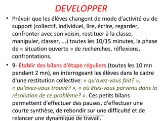 DEVELOPPER
• Prévoir que les élèves changent de mode d'activité ou de
support (collectif, individuel, lire, écrire, regarder,
confronter avec son voisin, restituer à la classe,
manipuler, classer, ...) toutes les 10/15 minutes, la phase
de « situation ouverte » de recherches, réflexions,
confrontations.
• 9- Établir des bilans d'étape réguliers (toutes les 10 mn
pendant 2 mn), en interrogeant les élèves dans le cadre
d'une restitution collective: « qu'avez-vous fait? »,
« qu'avez-vous trouvé? », « où êtes-vous parvenu dans la
résolution de ce problème? ». Ces petits bilans
permettent d'effectuer des pauses, d'effectuer une
courte synthèse, de rebondir sur une difficulté et de
relancer une dynamique de travail.
Philippe Clauzard MCF IUFM de la Réunion
 