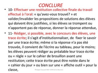 CONCLURE
• 10- Effectuer une restitution collective finale du travail
effectué à l'oral: « qu'avez-vous trouvé? » et
valider/invalider les propositions de solutions des élèves
qui doivent être justifiées, si les élèves se trompent ou
n'apportent pas de réponse, donner la réponse attendue,
• 11- Rédiger, si possible, avec le concours des élèves, une
trace écrite; il s'agit d'institutionnaliser, de fixer le savoir
par une trace écrite; même si la réponse n'a pas été
trouvée, il convient de l'écrire au tableau, pour le moins;
les élèves peuvent rédiger au préalable leur trace écrite
ou « règle » sur le cahier de brouillon avant une
restitution; cette trace écrite peut être notée dans le
« cahier du jour » ou bien sur une « affiche outil » pour la
classe, Philippe Clauzard MCF IUFM de la Réunion
 