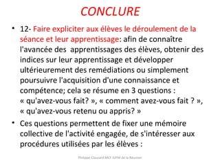 CONCLURE
• 12- Faire expliciter aux élèves le déroulement de la
séance et leur apprentissage: afin de connaître
l'avancée des apprentissages des élèves, obtenir des
indices sur leur apprentissage et développer
ultérieurement des remédiations ou simplement
poursuivre l'acquisition d'une connaissance et
compétence; cela se résume en 3 questions :
« qu'avez-vous fait? », « comment avez-vous fait ? »,
« qu'avez-vous retenu ou appris? »
• Ces questions permettent de fixer une mémoire
collective de l'activité engagée, de s'intéresser aux
procédures utilisées par les élèves :
Philippe Clauzard MCF IUFM de la Réunion
 