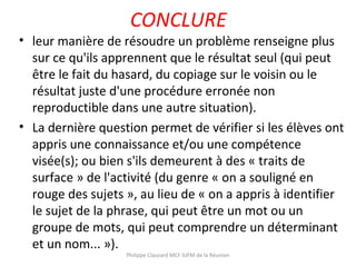 CONCLURE
• leur manière de résoudre un problème renseigne plus
sur ce qu'ils apprennent que le résultat seul (qui peut
être le fait du hasard, du copiage sur le voisin ou le
résultat juste d'une procédure erronée non
reproductible dans une autre situation).
• La dernière question permet de vérifier si les élèves ont
appris une connaissance et/ou une compétence
visée(s); ou bien s'ils demeurent à des « traits de
surface » de l'activité (du genre « on a souligné en
rouge des sujets », au lieu de « on a appris à identifier
le sujet de la phrase, qui peut être un mot ou un
groupe de mots, qui peut comprendre un déterminant
et un nom... »).
Philippe Clauzard MCF IUFM de la Réunion
 