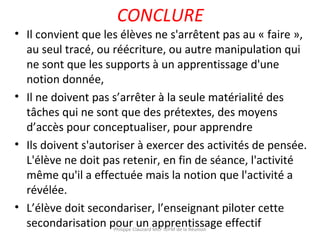 CONCLURE
• Il convient que les élèves ne s'arrêtent pas au « faire »,
au seul tracé, ou réécriture, ou autre manipulation qui
ne sont que les supports à un apprentissage d'une
notion donnée,
• Il ne doivent pas s’arrêter à la seule matérialité des
tâches qui ne sont que des prétextes, des moyens
d’accès pour conceptualiser, pour apprendre
• Ils doivent s'autoriser à exercer des activités de pensée.
L'élève ne doit pas retenir, en fin de séance, l'activité
même qu'il a effectuée mais la notion que l'activité a
révélée.
• L’élève doit secondariser, l’enseignant piloter cette
secondarisation pour un apprentissage effectifPhilippe Clauzard MCF IUFM de la Réunion
 