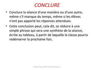 CONCLURE
• Conclure la séance d'une manière ou d'une autre,
même s'il manque du temps, même si les élèves
n'ont pas apporté les réponses attendues.
• Cette conclusion peut, cela dit, se réduire à une
simple phrase qui sera une synthèse de la séance,
écrite au tableau, à partir de laquelle la classe pourra
redémarrer la prochaine fois.
Philippe Clauzard MCF IUFM de la Réunion
 