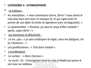• CATEGORIE 3 : ATHMOSPHERE
• Le ludique :
• les anecdotes : « vous connaissez Zorro, Zorro ? vous savez le
cow-boy tout noir avec le masque là, et qui signe avec la
pointe de son épée là (imite la signature avec sa baguette). »
• La spontanéité « Punaise, ça vaut le coup d’être malade !
après, super forts ! »
• Les fonctions d’affectivité :
• Le ne…pas : « je vais confisquer la règle, vous me fatiguez, toi
tu t’avances… »
• Les gratifications : « Très bien Ismaël ».
• L’enrôlement :
• Le verbal : « Alors Carmen »
• Le muet : Ex : l’enseignant tend la craie à Nadia qui passe à
son tour au tableau.
Philippe Clauzard, MCF IUFM Université
de la Réunion Laboratoire LCF I-
care Institut Coopératif Austral de
 
