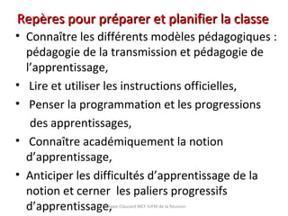 • Connaître les différents modèles pédagogiques :
pédagogie de la transmission et pédagogie de
l’apprentissage,
• Lire et utiliser les instructions officielles,
• Penser la programmation et les progressions
des apprentissages,
• Connaître académiquement la notion
d’apprentissage,
• Anticiper les difficultés d’apprentissage de la
notion et cerner les paliers progressifs
d’apprentissage,Philippe Clauzard MCF IUFM de la Réunion
Repères pour préparer et planifier la classeRepères pour préparer et planifier la classe
 