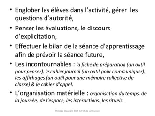 • Englober les élèves dans l’activité, gérer les
questions d’autorité,
• Penser les évaluations, le discours
d’explicitation,
• Effectuer le bilan de la séance d’apprentissage
afin de prévoir la séance future,
• Les incontournables : la fiche de préparation (un outil
pour penser), le cahier journal (un outil pour communiquer),
les affichages (un outil pour une mémoire collective de
classe) & le cahier d’appel.
• L’organisation matérielle : organisation du temps, de
la journée, de l’espace, les interactions, les rituels…
Philippe Clauzard MCF IUFM de la Réunion
 
