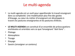 Le multi-agenda
• Le multi-agenda est un outil pour appréhender le travail enseignant
dans sa complexité. Une modélisation plus fine des gestes
d'étayage, au cœur du métier d'enseignant est développée à
travers les postures enseignantes et les postures d'élèves.
• LE MULTI-AGENDA est constitué d'un ensemble de préoccupations
enchâssées et orientées vers ce que l'enseignant "doit faire" :
• Pilotage
• Atmosphère
• Tissage
• Etayage
• Savoirs (enseigner un contenu)
 