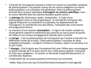 Vidéo: http://neo.ens-lyon.fr/neo/formation/analyse/le-multi-agenda
• L’activité de l’enseignant consiste à mettre en travail un ensemble complexe
de préoccupations. Un premier niveau de ces macro-catégories ou macro
préoccupations a un caractère très générique. Outre la préoccupation
centrale dans la leçon spécifique d’enseigner un contenu spécifique, nous
en avons identifié dans les séances étudiées quatre autres :
• Le pilotage des dimensions spatio- temporelles : il s’agit d’une
préoccupation vaste et très pragmatique : le contrôle du timing par des
regards fréquents ou inexistants à la pendule, les déplacements de
l’enseignant, le contrôle de ceux des élèves, l’utilisation des instruments
d’enseignement divers.
• Le maintien d’une certaine atmosphère : il s’agit ici de rendre compte du
climat général cognitif et relationnel qui autorise ou non la prise de parole
de l’élève et son niveau d’engagement attendu dans l’activité.
• Le tissage : c’est la préoccupation de l’enseignant qui l’amène à articuler les
différentes unités de la leçon. Cette préoccupation s’actualise en deux
modalités principales : souligner l’entrée en matière, opérer la transition à la
fin de l’unité.
• l’ étayage : c’est le geste que l’enseignant fait avec l’élève pour accompagner
un geste d’étude qu’il ne peut mener seul. Cette préoccupation s’actualise
en trois sous-catégories : le soutien, la demande d’approfondissement, le
contrôle des réponses.
• L’imbrication de ces préoccupations communes est constante.
 