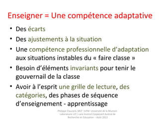 Enseigner = Une compétence adaptative
• Des écarts
• Des ajustements à la situation
• Une compétence professionnelle d’adaptation
aux situations instables du « faire classe »
• Besoin d’éléments invariants pour tenir le
gouvernail de la classe
• Avoir à l’esprit une grille de lecture, des
catégories, des phases de séquence
d’enseignement - apprentissage
Philippe Clauzard, MCF IUFM Université de la Réunion
Laboratoire LCF I-care Institut Coopératif Austral de
Recherche en Education – Août 2013
 