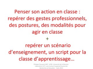 Penser son action en classe :
repérer des gestes professionnels,
des postures, des modalités pour
agir en classe
+
repérer un scénario
d’enseignement, un script pour la
classe d’apprentissage…
Philippe Clauzard, MCF IUFM Université de la Réunion
Laboratoire LCF I-care Institut Coopératif Austral de
Recherche en Education – Août 2013
 