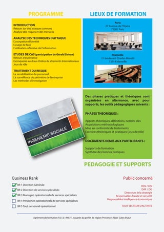 Agrément de formation 93.13.14487.13 auprès du préfet de région Provence-Alpes-Côte d'Azur
BR 1 Direction Générale
BR 2 Direction de services spécialisés
BR 3 Managers opérationnels de services spécialisés
BR 4 Personnels opérationnels de services spécialisés
BR 5 Tout personnel opérationnel
Business Rank
INTRODUCTION
Retours sur des attaques connues
Analyse des risques et des menaces
ANALYSE DES TECHNIQUES D’ATTAQUE
L’usurpation d’identité
L’usage de faux
L’utilisation offensive de l’information
ETUDES DE CAS (participation de Gérald Dahan)
Retours d’expérience
Escroquerie aux Faux Ordres de Virements Internationaux
Jeux de rôle
TRAITEMENT DU RISQUE
La sensibilisation du personnel
La surveillance du périmètre de l’entreprise
Les méthodes d’investigation
PROGRAMME LIEUX DE FORMATION
Paris
27 Avenue de l’Opéra
75001 Paris
Marseille
31 boulevard Charles Moretti
13014 Marseille
Des phases pratiques et théoriques sont
organisées en alternance, avec pour
supports, les outils pédagogiques suivants :
PHASES THEORIQUES :
Apports théoriques, définitions, notions clés
Acquisitions méthodologiques
Mise en conformité de traitements
Exercices théoriques et pratiques (jeux de rôle)
DOCUMENTS REMIS AUX PARTICIPANTS :
Supports de formation
Synthèse des bonnes pratiques
PEDAGOGIE ET SUPPORTS
RSSI / DSI
DAF / DG
Directeurs le la stratégie
Responsables fraude et sécurité
Responsables intelligence économique
TOUT SECTEUR D’ACTIVITE
Public concerné
 