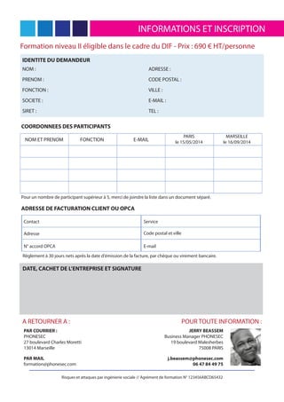 INFORMATIONS ET INSCRIPTION
Risques et attaques par ingénierie sociale // Agrément de formation N° 123456ABCD65432
Formation niveau II éligible dans le cadre du DIF - Prix : 690 € HT/personne
IDENTITE DU DEMANDEUR
NOM :
PRENOM :
FONCTION :
SOCIETE :
SIRET :
ADRESSE :
CODE POSTAL :
VILLE :
E-MAIL :
TEL :
COORDONNEES DES PARTICIPANTS
NOM ET PRENOM FONCTION E-MAIL
PARIS
le 15/05/2014
MARSEILLE
le 16/09/2014
Pour un nombre de participant supérieur à 5, merci de joindre la liste dans un document séparé.
ADRESSE DE FACTURATION CLIENT OU OPCA
Contact
Adresse
N° accord OPCA
Service
Code postal et ville
E-mail
PAR COURRIER :
PHONESEC
27 boulevard Charles Moretti
13014 Marseille
PAR MAIL
formation@phonesec.com
A RETOURNER A : POUR TOUTE INFORMATION :
JERRY BEASSEM
Business Manager PHONESEC
19 boulevard Malesherbes
75008 PARIS
j.beassem@phonesec.com
06 47 84 49 75
Règlement à 30 jours nets après la date d'émission de la facture, par chèque ou virement bancaire.
DATE, CACHET DE L’ENTREPRISE ET SIGNATURE
 