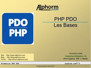 Programmation Web 2015Programmation Web 2015 11
PHP PDOPHP PDO
Les BasesLes Bases
Souhaibou SallaSouhaibou Salla
Souhaibou36@yahoo.frSouhaibou36@yahoo.fr
Développeur PHP & MySQLDéveloppeur PHP & MySQL
: :// . .Site http www alphorm com
: :// . .Blog http blog alphorm com
: :// . .Forum http forum alphorm com
Formation PHP PDOFormation PHP PDO alphorm.comalphorm.com™™ ©©
 