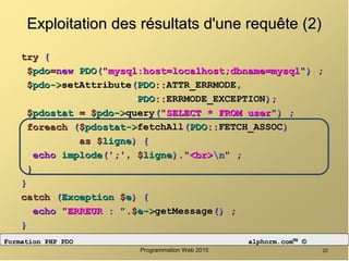 2020Programmation Web 2015Programmation Web 2015
Exploitation des résultats d'une requête (2)Exploitation des résultats d'une requête (2)
trytry {{
$$pdopdo==newnew PDOPDO((""mysql:host=localhost;dbname=mysqlmysql:host=localhost;dbname=mysql"")) ;;
$$pdopdo->->setAttributesetAttribute((PDOPDO::::ATTR_ERRMODE,ATTR_ERRMODE,
PDOPDO::::ERRMODE_EXCEPTIONERRMODE_EXCEPTION));;
$$pdostatpdostat == $$pdopdo->->queryquery((""SELECT * FROM userSELECT * FROM user"")) ;;
foreachforeach (($$pdostatpdostat->->fetchAllfetchAll((PDOPDO::::FETCH_ASSOCFETCH_ASSOC))
asas $$ligneligne)) {{
echoecho implodeimplode(('';;',', $$ligneligne))..""<br><br>nn"" ;;
}}
}}
catchcatch ((ExceptionException $$ee)) {{
echoecho ""ERREUR :ERREUR : "".$.$ee->->getMessagegetMessage()() ;;
}}
Formation PHP PDOFormation PHP PDO alphorm.comalphorm.com™™ ©©
 
