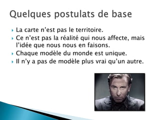    La carte n’est pas le territoire.
   Ce n’est pas la réalité qui nous affecte, mais
    l’idée que nous nous en faisons.
   Chaque modèle du monde est unique.
   Il n’y a pas de modèle plus vrai qu’un autre.
 