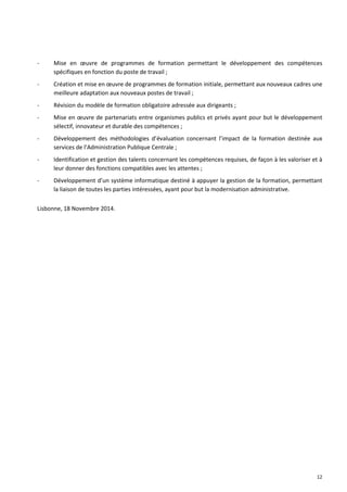 12 
- Mise en oeuvre de programmes de formation permettant le développement des compétences spécifiques en fonction du poste de travail ; 
- Création et mise en oeuvre de programmes de formation initiale, permettant aux nouveaux cadres une meilleure adaptation aux nouveaux postes de travail ; 
- Révision du modèle de formation obligatoire adressée aux dirigeants ; 
- Mise en oeuvre de partenariats entre organismes publics et privés ayant pour but le développement sélectif, innovateur et durable des compétences ; 
- Développement des méthodologies d’évaluation concernant l’impact de la formation destinée aux services de l’Administration Publique Centrale ; 
- Identification et gestion des talents concernant les compétences requises, de façon à les valoriser et à leur donner des fonctions compatibles avec les attentes ; 
- Développement d’un système informatique destiné à appuyer la gestion de la formation, permettant la liaison de toutes les parties intéressées, ayant pour but la modernisation administrative. 
Lisbonne, 18 Novembre 2014. 