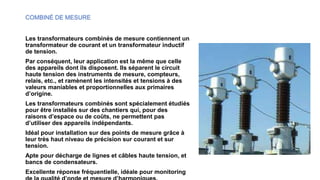COMBINÉ DE MESURE
Les transformateurs combinés de mesure contiennent un
transformateur de courant et un transformateur inductif
de tension.
Par conséquent, leur application est la même que celle
des appareils dont ils disposent. Ils séparent le circuit
haute tension des instruments de mesure, compteurs,
relais, etc., et ramènent les intensités et tensions à des
valeurs maniables et proportionnelles aux primaires
d’origine.
Les transformateurs combinés sont spécialement étudiés
pour être installés sur des chantiers qui, pour des
raisons d’espace ou de coûts, ne permettent pas
d’utiliser des appareils indépendants.
Idéal pour installation sur des points de mesure grâce à
leur très haut niveau de précision sur courant et sur
tension.
Apte pour décharge de lignes et câbles haute tension, et
bancs de condensateurs.
Excellente réponse fréquentielle, idéale pour monitoring
 
