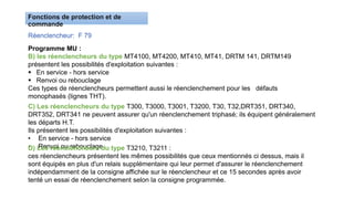 Réenclencheur: F 79
Programme MU :
B) les réenclencheurs du type MT4100, MT4200, MT410, MT41, DRTM 141, DRTM149
présentent les possibilités d'exploitation suivantes :
 En service - hors service
 Renvoi ou rebouclage
Ces types de réenclencheurs permettent aussi le réenclenchement pour les défauts
monophasés (lignes THT).
C) Les réenclencheurs du type T300, T3000, T3001, T3200, T30, T32,DRT351, DRT340,
DRT352, DRT341 ne peuvent assurer qu'un réenclenchement triphasé; ils équipent généralement
les départs H.T.
Ils présentent les possibilités d'exploitation suivantes :
• En service - hors service
• Renvoi ou rebouclage
D) Les réenclencheurs du type T3210, T3211 :
ces réenclencheurs présentent les mêmes possibilités que ceux mentionnés ci dessus, mais il
sont équipés en plus d'un relais supplémentaire qui leur permet d'assurer le réenclenchement
indépendamment de la consigne affichée sur le réenclencheur et ce 15 secondes après avoir
tenté un essai de réenclenchement selon la consigne programmée.
 