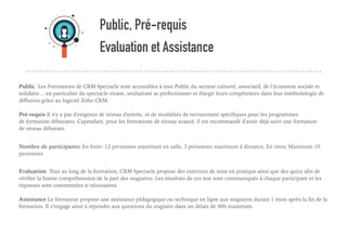 Public, Pré-requis
Evaluation et Assistance
Public Les Formations de CRM Spectacle sont accessibles à tout Public du secteur culturel, associatif, de l‘économie sociale et
solidaire… en particulier du spectacle vivant, souhaitant se perfectionner et élargir leurs compétences dans leur méthodologie de
diﬀusion grâce au logiciel Zoho CRM. 
Pré-requis Il n'y a pas d'exigence de niveau d'entrée, ni de modalités de recrutement spéciﬁques pour les programmes
de formation débutants. Cependant, pour les formations de niveau avancé, il est recommandé d'avoir déjà suivi une formation
de niveau débutant. 
Nombre de participants: En Inter: 12 personnes maximum en salle, 3 personnes maximum à distance, En intra: Maximum 10
personnes
Evaluation Tout au long de la formation, CRM Spectacle propose des exercices de mise en pratique ainsi que des quizz aﬁn de
vériﬁer la bonne compréhension de la part des stagiaires. Les résultats de ces test sont communiqués à chaque participant et les
réponses sont commentées si nécessaires.  
Assistance Le formateur propose une assistance pédagogique ou technique en ligne aux stagiaires durant 1 mois après la ﬁn de la
formation. Il s’engage ainsi à répondre aux questions du stagiaire dans un délais de 48h maximum. 
 